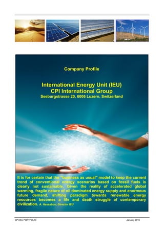 CPI-IEU PORTFOLIO January 2016
Company Profile
International Energy Unit (IEU)
CPI International Group
Seeburgstrasse 20, 6006 Luzern, Switzerland
It is for certain that the "business as usual" model to keep the current
trend of conventional energy scenarios based on fossil fuels is
clearly not sustainable. Given the reality of accelerated global
warming, fragile nature of oil dominated energy supply and enormous
future demand, shifting paradigm towards renewable energy
resources becomes a life and death struggle of contemporary
civilization. A. Hassabou; Director IEU
August 2015
 