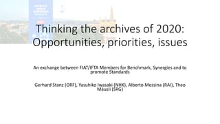 Thinking the archives of 2020:
Opportunities, priorities, issues
An exchange between FIAT/IFTA Members for Benchmark, Synergies and to
promote Standards
Gerhard Stanz (ORF), Yasuhiko Iwasaki (NHK), Alberto Messina (RAI), Theo
Mäusli (SRG)
 