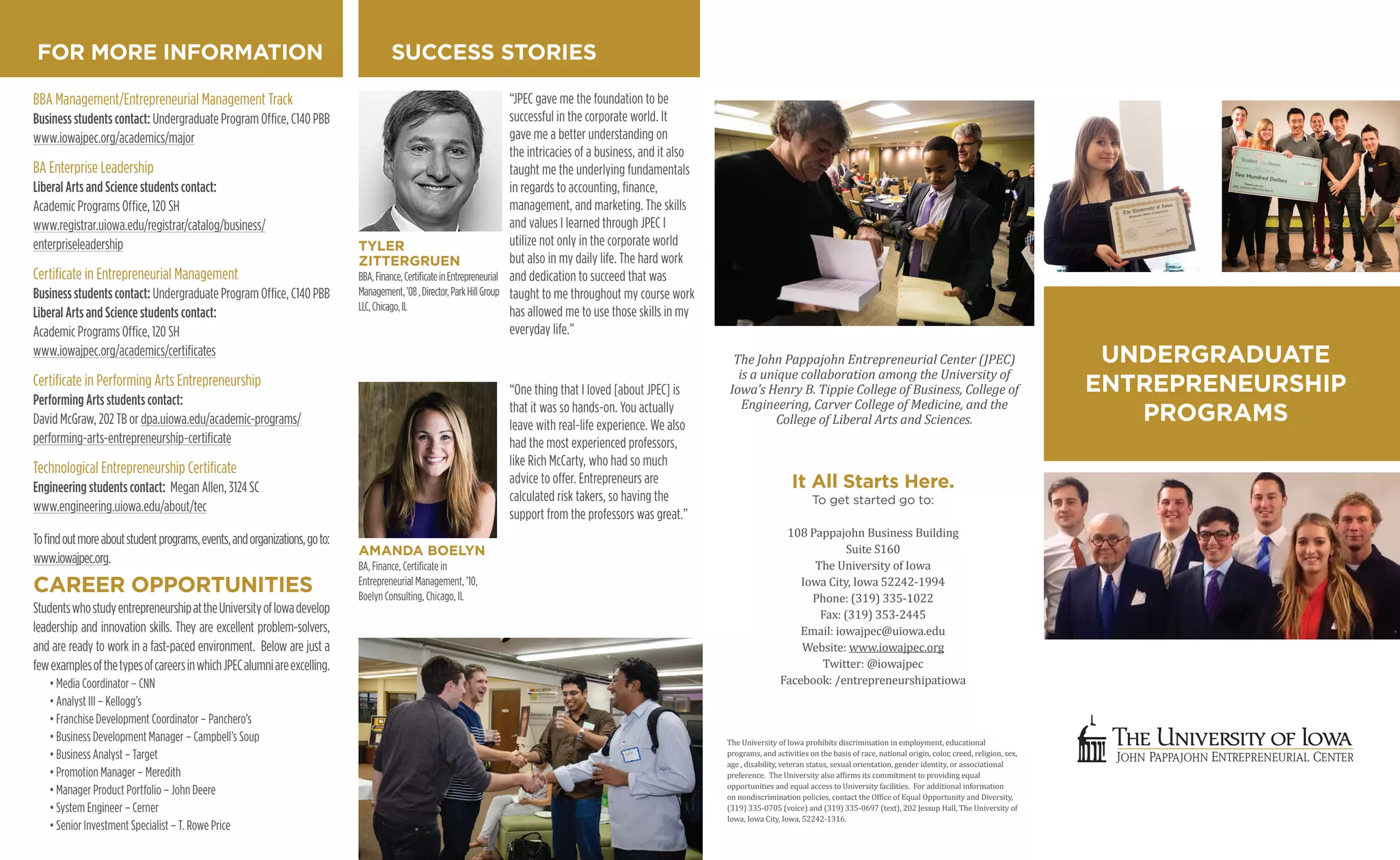 UNDERGRADUATE
ENTREPRENEURSHIP
PROGRAMS
The University of Iowa prohibits discrimination in employment, educational
programs, and activities on the basis of race, national origin, color, creed, religion, sex,
age , disability, veteran status, sexual orientation, gender identity, or associational
preference. The University also af�irms its commitment to providing equal
opportunities and equal access to University facilities. For additional information
on nondiscrimination policies, contact the Of�ice of Equal Opportunity and Diversity,
(319) 335-0705 (voice) and (319) 335-0697 (text), 202 Jessup Hall, The University of
Iowa, Iowa City, Iowa, 52242-1316.
The John Pappajohn Entrepreneurial Center (JPEC)
is a unique collaboration among the University of
Iowa’s Henry B. Tippie College of Business, College of
Engineering, Carver College of Medicine, and the
College of Liberal Arts and Sciences.
It All Starts Here.
To get started go to:
108 Pappajohn Business Building
Suite S160
The University of Iowa
Iowa City, Iowa 52242-1994
Phone: (319) 335-1022
Fax: (319) 353-2445
Email: iowajpec@uiowa.edu
Website: www.iowajpec.org
Twitter: @iowajpec
Facebook: /entrepreneurshipatiowa
SUCCESS STORIES
BBA Management/Entrepreneurial Management Track
Business students contact: Undergraduate Program Ofﬁce, C140 PBB
www.iowajpec.org/academics/major
BA Enterprise Leadership
Liberal Arts and Science students contact:
Academic Programs Ofﬁce, 120 SH
www.registrar.uiowa.edu/registrar/catalog/business/
enterpriseleadership
Certiﬁcate in Entrepreneurial Management
Business students contact: Undergraduate Program Ofﬁce, C140 PBB
Liberal Arts and Science students contact:
Academic Programs Ofﬁce, 120 SH
www.iowajpec.org/academics/certiﬁcates
Certiﬁcate in Performing Arts Entrepreneurship
Performing Arts students contact:
David McGraw, 202 TB or dpa.uiowa.edu/academic-programs/
performing-arts-entrepreneurship-certiﬁcate
Technological Entrepreneurship Certiﬁcate
Engineering students contact: Megan Allen, 3124 SC
www.engineering.uiowa.edu/about/tec
Toﬁndoutmoreaboutstudentprograms,events,andorganizations,goto:
www.iowajpec.org.
FOR MORE INFORMATION
CAREER OPPORTUNITIES
“JPEC gave me the foundation to be
successful in the corporate world. It
gave me a better understanding on
the intricacies of a business, and it also
taught me the underlying fundamentals
in regards to accounting, ﬁnance,
management, and marketing. The skills
and values I learned through JPEC I
utilize not only in the corporate world
but also in my daily life. The hard work
and dedication to succeed that was
taught to me throughout my course work
has allowed me to use those skills in my
everyday life.”
“One thing that I loved [about JPEC] is
that it was so hands-on. You actually
leave with real-life experience. We also
had the most experienced professors,
like Rich McCarty, who had so much
advice to offer. Entrepreneurs are
calculated risk takers, so having the
support from the professors was great.”
TYLER
ZITTERGRUEN
BBA,Finance,CertiﬁcateinEntrepreneurial
Management,’08,Director,ParkHillGroup
LLC,Chicago,IL
AMANDA BOELYN
BA, Finance, Certiﬁcate in
Entrepreneurial Management, ’10,
Boelyn Consulting, Chicago, IL
StudentswhostudyentrepreneurshipattheUniversityofIowadevelop
leadership and innovation skills. They are excellent problem-solvers,
and are ready to work in a fast-paced environment. Below are just a
fewexamplesofthetypesofcareersinwhichJPECalumniareexcelling.
• Media Coordinator – CNN
• Analyst III – Kellogg’s
• Franchise Development Coordinator – Panchero’s
• Business Development Manager – Campbell’s Soup
• Business Analyst – Target
• Promotion Manager – Meredith
• Manager Product Portfolio – John Deere
• System Engineer – Cerner
• Senior Investment Specialist – T. Rowe Price
 