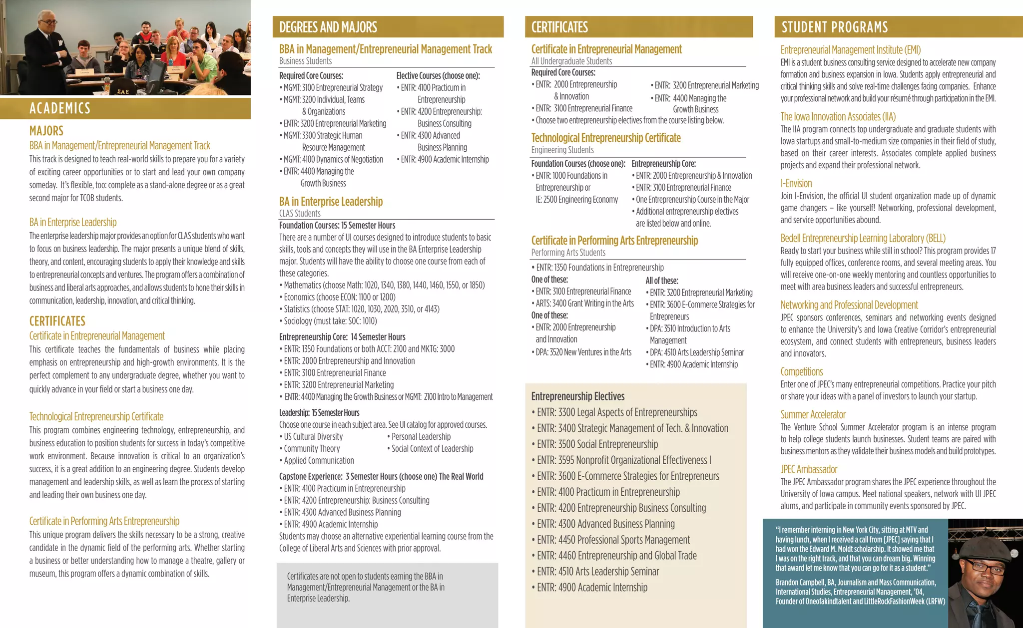 DEGREESANDMAJORS
BBA in Management/Entrepreneurial Management Track
Business Students
BA in Enterprise Leadership
CLAS Students
Foundation Courses: 15 Semester Hours
There are a number of UI courses designed to introduce students to basic
skills, tools and concepts they will use in the BA Enterprise Leadership
major. Students will have the ability to choose one course from each of
these categories.
• Mathematics (choose Math: 1020, 1340, 1380, 1440, 1460, 1550, or 1850)
• Economics (choose ECON: 1100 or 1200)
• Statistics (choose STAT: 1020, 1030, 2020, 3510, or 4143)
• Sociology (must take: SOC: 1010)
Entrepreneurship Core: 14 Semester Hours
• ENTR: 1350 Foundations or both ACCT: 2100 and MKTG: 3000
• ENTR: 2000 Entrepreneurship and Innovation
• ENTR: 3100 Entrepreneurial Finance
• ENTR: 3200 Entrepreneurial Marketing
• ENTR:4400ManagingtheGrowthBusinessorMGMT: 2100IntrotoManagement
Leadership: 15SemesterHours
Chooseonecourseineachsubjectarea.SeeUIcatalogforapprovedcourses.
• US Cultural Diversity • Personal Leadership
• Community Theory • Social Context of Leadership
• Applied Communication
Capstone Experience: 3 Semester Hours (choose one) The Real World
• ENTR: 4100 Practicum in Entrepreneurship
• ENTR: 4200 Entrepreneurship: Business Consulting
• ENTR: 4300 Advanced Business Planning
• ENTR: 4900 Academic Internship
Students may choose an alternative experiential learning course from the
College of Liberal Arts and Sciences with prior approval.
CertiﬁcateinEntrepreneurialManagement
All Undergraduate Students
TechnologicalEntrepreneurshipCertiﬁcate
Engineering Students
CertiﬁcateinPerformingArtsEntrepreneurship
Performing Arts Students
• ENTR: 1350 Foundations in Entrepreneurship
Oneofthese:
•ENTR:3100EntrepreneurialFinance
•ARTS:3400GrantWritingintheArts
Oneofthese:
•ENTR:2000Entrepreneurship
andInnovation
•DPA:3520NewVenturesintheArts
Entrepreneurship Electives
• ENTR: 3300 Legal Aspects of Entrepreneurships
• ENTR: 3400 Strategic Management of Tech. & Innovation
• ENTR: 3500 Social Entrepreneurship
• ENTR: 3595 Nonproﬁt Organizational Effectiveness I
• ENTR: 3600 E-Commerce Strategies for Entrepreneurs
• ENTR: 4100 Practicum in Entrepreneurship
• ENTR: 4200 Entrepreneurship Business Consulting
• ENTR: 4300 Advanced Business Planning
• ENTR: 4450 Professional Sports Management
• ENTR: 4460 Entrepreneurship and Global Trade
• ENTR: 4510 Arts Leadership Seminar
• ENTR: 4900 Academic Internship
EntrepreneurialManagementInstitute(EMI)
EMIisastudentbusinessconsultingservicedesignedtoacceleratenewcompany
formation and business expansion in Iowa. Students apply entrepreneurial and
critical thinking skills and solve real-time challenges facing companies. Enhance
yourprofessionalnetworkandbuildyourrésuméthroughparticipationintheEMI.
TheIowaInnovationAssociates(IIA)
The IIA program connects top undergraduate and graduate students with
Iowa startups and small-to-medium size companies in their ﬁeld of study,
based on their career interests. Associates complete applied business
projects and expand their professional network.
I-Envision
Join I-Envision, the ofﬁcial UI student organization made up of dynamic
game changers – like yourself! Networking, professional development,
and service opportunities abound.
BedellEntrepreneurshipLearningLaboratory(BELL)
Ready to start your business while still in school? This program provides 17
fully equipped ofﬁces, conference rooms, and several meeting areas. You
will receive one-on-one weekly mentoring and countless opportunities to
meet with area business leaders and successful entrepreneurs.
NetworkingandProfessionalDevelopment
JPEC sponsors conferences, seminars and networking events designed
to enhance the University’s and Iowa Creative Corridor’s entrepreneurial
ecosystem, and connect students with entrepreneurs, business leaders
and innovators.
Competitions
Enter one of JPEC’s many entrepreneurial competitions. Practice your pitch
or share your ideas with a panel of investors to launch your startup.
SummerAccelerator
The Venture School Summer Accelerator program is an intense program
to help college students launch businesses. Student teams are paired with
businessmentorsastheyvalidatetheirbusinessmodelsandbuildprototypes.
JPECAmbassador
The JPEC Ambassador program shares the JPEC experience throughout the
University of Iowa campus. Meet national speakers, network with UI JPEC
alums, and participate in community events sponsored by JPEC.
STUDENT PROGRAMS
FoundationCourses(chooseone):
•ENTR:1000Foundationsin
Entrepreneurshipor
IE:2500EngineeringEconomy
•ENTR: 3200EntrepreneurialMarketing
•ENTR: 4400Managingthe
GrowthBusiness
EntrepreneurshipCore:
•ENTR:2000Entrepreneurship&Innovation
•ENTR:3100EntrepreneurialFinance
•OneEntrepreneurshipCourseintheMajor
•Additionalentrepreneurshipelectives
arelistedbelowandonline.
Allofthese:
•ENTR:3200EntrepreneurialMarketing
•ENTR:3600E-CommerceStrategiesfor
Entrepreneurs
•DPA:3510IntroductiontoArts
Management
•DPA:4510ArtsLeadershipSeminar
•ENTR:4900AcademicInternship
ElectiveCourses(chooseone):
•ENTR:4100Practicumin
Entrepreneurship
•ENTR:4200Entrepreneurship:
BusinessConsulting
•ENTR:4300Advanced
BusinessPlanning
•ENTR:4900AcademicInternship
RequiredCoreCourses:
•MGMT:3100EntrepreneurialStrategy
•MGMT:3200Individual,Teams
&Organizations
•ENTR:3200EntrepreneurialMarketing
•MGMT:3300StrategicHuman
ResourceManagement
•MGMT:4100DynamicsofNegotiation
•ENTR:4400Managingthe
GrowthBusiness
RequiredCoreCourses:
•ENTR: 2000Entrepreneurship
&Innovation
•ENTR: 3100EntrepreneurialFinance
•Choosetwoentrepreneurshipelectivesfromthecourselistingbelow.
CERTIFICATES
ACADEMICS
MAJORS
BBAinManagement/EntrepreneurialManagementTrack
This track is designed to teach real-world skills to prepare you for a variety
of exciting career opportunities or to start and lead your own company
someday. It’s ﬂexible, too: complete as a stand-alone degree or as a great
second major for TCOB students.
BAinEnterpriseLeadership
TheenterpriseleadershipmajorprovidesanoptionforCLASstudentswhowant
to focus on business leadership. The major presents a unique blend of skills,
theory,andcontent,encouragingstudentstoapplytheirknowledgeandskills
toentrepreneurialconceptsandventures.Theprogramoffersacombinationof
businessandliberalartsapproaches,andallowsstudentstohonetheirskillsin
communication,leadership,innovation,andcriticalthinking.
CERTIFICATES
CertiﬁcateinEntrepreneurialManagement
This certiﬁcate teaches the fundamentals of business while placing
emphasis on entrepreneurship and high-growth environments. It is the
perfect complement to any undergraduate degree, whether you want to
quickly advance in your ﬁeld or start a business one day.
TechnologicalEntrepreneurshipCertiﬁcate
This program combines engineering technology, entrepreneurship, and
business education to position students for success in today’s competitive
work environment. Because innovation is critical to an organization’s
success, it is a great addition to an engineering degree. Students develop
management and leadership skills, as well as learn the process of starting
and leading their own business one day.
CertiﬁcateinPerformingArtsEntrepreneurship
This unique program delivers the skills necessary to be a strong, creative
candidate in the dynamic ﬁeld of the performing arts. Whether starting
a business or better understanding how to manage a theatre, gallery or
museum, this program offers a dynamic combination of skills. CertiﬁcatesarenotopentostudentsearningtheBBAin
Management/EntrepreneurialManagementortheBAin
EnterpriseLeadership.
“IrememberinterninginNewYorkCity,sittingatMTVand
havinglunch,whenIreceivedacallfrom[JPEC]sayingthatI
hadwontheEdwardM.Moldtscholarship.Itshowedmethat
Iwasontherighttrack,andthatyoucandreambig.Winning
thatawardletmeknowthatyoucangoforitasastudent.”
BrandonCampbell,BA,JournalismandMassCommunication,
InternationalStudies,EntrepreneurialManagement,’04,
FounderofOneofakindtalentandLittleRockFashionWeek(LRFW)
 