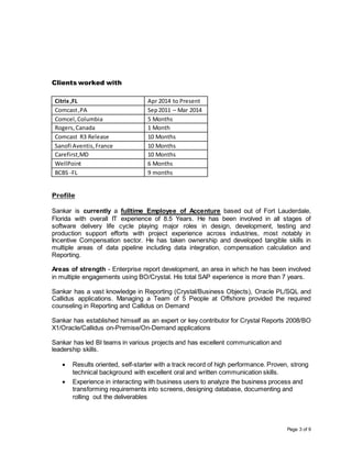 Page 3 of 9
Clients worked with
Citrix,FL Apr 2014 to Present
Comcast,PA Sep2011 – Mar 2014
Comcel,Columbia 5 Months
Rogers,Canada 1 Month
Comcast R3 Release 10 Months
Sanofi Aventis,France 10 Months
Carefirst,MD 10 Months
WellPoint 6 Months
BCBS -FL 9 months
Profile
Sankar is currently a fulltime Employee of Accenture based out of Fort Lauderdale,
Florida with overall IT experience of 8.5 Years. He has been involved in all stages of
software delivery life cycle playing major roles in design, development, testing and
production support efforts with project experience across industries, most notably in
Incentive Compensation sector. He has taken ownership and developed tangible skills in
multiple areas of data pipeline including data integration, compensation calculation and
Reporting.
Areas of strength - Enterprise report development, an area in which he has been involved
in multiple engagements using BO/Crystal. His total SAP experience is more than 7 years.
Sankar has a vast knowledge in Reporting (Crystal/Business Objects), Oracle PL/SQL and
Callidus applications. Managing a Team of 5 People at Offshore provided the required
counseling in Reporting and Callidus on Demand
Sankar has established himself as an expert or key contributor for Crystal Reports 2008/BO
X1/Oracle/Callidus on-Premise/On-Demand applications
Sankar has led BI teams in various projects and has excellent communication and
leadership skills.
 Results oriented, self-starter with a track record of high performance. Proven, strong
technical background with excellent oral and written communication skills.
 Experience in interacting with business users to analyze the business process and
transforming requirements into screens, designing database, documenting and
rolling out the deliverables
 