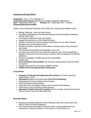 Page 4 of 9
Experience/Project Work
Assignment: Citrix – Fort Lauderdale, FL
Project Description/Scope: Reporting and Callidus Application Maintenance
Role: Reporting and AM Lead Duration: 20+ months (Apr 2014 – Present)
Responsibilities/Deliverables:
Sankar’s role is Reporting Practitioner and an AM Lead. Overall responsibilities include:
 Manage Reporting – User and Admin group
 Complete understanding of the Business Requirements/Functionalities interacting
with the Client Team.
 Post Reports Deployment Fixes and Support
 Suggest Improvements on Citrix Reporting Space
 Develop Functional and Technical design specifications for any Adhoc Reports
 Managing and counsel Offshore Team
 Develop and deliver code with minimal defects including reports, SQL procedures
and scripts.
 Peer Review Onshore/Offshore Deliverables end to end.
 Fix defects and unit test the same within the break-fix cycle. Ensure Code/Report
Migration process from one environment to another with the supporting Test Results
validations.
 Enhance knowledge in ICOMP practice and functionalities
 AO/AM Lead
 PerformPayment Reconciliation This task alone audits payouts worth $10 million
plus approx
 Suggest Improvements in process for AM/AO Activities
 Position Hierarchy Implementation Solutioning
Crucial Items:
 Designed, architected and implemented the solution for Position Hierarchy
project Phase 1 and 2
 Automated/Designed and Implemented Prior Period Reporting
 Redesigned Commission Statement for the Reps
 Performed Payment Reconciliation
 Automated Circle of Excellence Report which involved Quota Blending
 Performance Tuning of Exiting and New Reports
 Automated Position HierarchyTemplate which is currently used by the Accenture,
Citrix as well as Teams from Geo Sales Ops.
Reusable Assets:
 Designed and Implemented Prior Period Reporting which was a Grey Area to the
Reps on their Commission Statement
 Prior Period Report also helped the Internal Team in saving significant time in
analyzing the variances whenever a Prior period or a Pay Period is run.
 