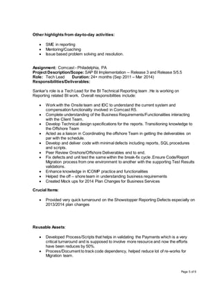 Page 5 of 9
Other highlights from day-to-day activities:
 SME in reporting
 Mentoring/Coaching
 Issue based problem solving and resolution.
Assignment: Comcast - Philadelphia, PA
Project Description/Scope: SAP BI Implementation – Release 3 and Release 5/5.5
Role: Tech Lead Duration: 24+ months (Sep 2011 – Mar 2014)
Responsibilities/Deliverables:
Sankar’s role is a Tech Lead for the BI Technical Reporting team .He is working on
Reporting related BI work. Overall responsibilities include:
 Work with the Onsite team and IDC to understand the current system and
compensation functionality involved in Comcast R5.
 Complete understanding of the Business Requirements/Functionalities interacting
with the Client Team.
 Develop Technical design specifications for the reports. Transitioning knowledge to
the Offshore Team
 Acted as a liaison in Coordinating the offshore Team in getting the deliverables on
par with the schedule.
 Develop and deliver code with minimal defects including reports, SQL procedures
and scripts.
 Peer Review Onshore/Offshore Deliverables end to end.
 Fix defects and unit test the same within the break-fix cycle .Ensure Code/Report
Migration process from one environment to another with the supporting Test Results
validations.
 Enhance knowledge in ICOMP practice and functionalities
 Helped the off – shore team in understanding business requirements
 Created Mock ups for 2014 Plan Changes for Business Services
Crucial Items:
 Provided very quick turnaround on the Showstopper Reporting Defects especially on
2013/2014 plan changes
Reusable Assets:
 Developed Process/Scripts that helps in validating the Payments which is a very
critical turnaround and is supposed to involve more resource and now the efforts
have been reduces by 50%.
 Process/Document to track code dependency, helped reduce lot of re-works for
Migration team.
 