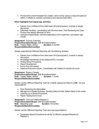Page 6 of 9
 Process/Document/Template has created, which will be used as a base template for
others, it helped to maintain consistence and reduced build effort.
Other highlights from day-to-day activities:
 Gained more confidence from client team (Processing team), involved in design
discussion.
 Effectively handling / coordinating with off-shore team. Peer Reviewing the Code.
Product was always delivered on time.
 Operates independently with less dependency from supervisor, and deliver high
results.
Assignment: Comcel, Colombia
Project Description/Scope: SAP BI Implementation
Role: Subject Matter Advisor Duration: 5 months
Responsibilities/Deliverables:
Sankar supported the Offshore Reporting with the following Activities
 Gained more confidence from client team (Processing team), involved in design
discussion.
 Knowledge transitioned on the Datamart ETL concepts.
 Writing Stored Procedures
 Report Development
 End to End Unit testing
 Datamart Execution Issues - Coordinated with Callidus to resolve the issue.
Assignment: Rogers, Canada
Project Description/Scope: SAP BI Implementation
Role: Subject Matter Advisor Duration: 1 month
Responsibilities/Deliverables:
Sankar Led the Offshore Reporting Team for a Month playing the Role of a SME. He was
responsible for
 Peer Reviewing the deliverables
 Management Related Activities- Sending Status Emails, Defect status to the Leads
 Cleaning up of Stored Procedures
 Report Testing End to End.
Assignment: Comcast Callidus Release 3
Project Description/Scope:SAP BI Implementation
Role: Reporting Lead Duration: 10 months
Responsibilities/Deliverables:
Sankar Led the Offshore Reporting Team and was responsible for
 Developed Stored Procedures for all the 12 offshore assigned Reports for
Release 3.
 
