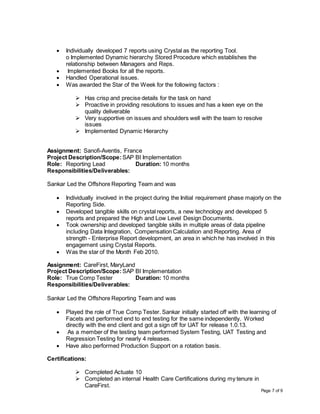 Page 7 of 9
 Individually developed 7 reports using Crystal as the reporting Tool.
o Implemented Dynamic hierarchy Stored Procedure which establishes the
relationship between Managers and Reps.
 Implemented Books for all the reports.
 Handled Operational issues.
 Was awarded the Star of the Week for the following factors :
 Has crisp and precise details for the task on hand
 Proactive in providing resolutions to issues and has a keen eye on the
quality deliverable
 Very supportive on issues and shoulders well with the team to resolve
issues
 Implemented Dynamic Hierarchy
Assignment: Sanofi-Aventis, France
Project Description/Scope: SAP BI Implementation
Role: Reporting Lead Duration: 10 months
Responsibilities/Deliverables:
Sankar Led the Offshore Reporting Team and was
 Individually involved in the project during the Initial requirement phase majorly on the
Reporting Side.
 Developed tangible skills on crystal reports, a new technology and developed 5
reports and prepared the High and Low Level Design Documents.
 Took ownership and developed tangible skills in multiple areas of data pipeline
including Data Integration, Compensation Calculation and Reporting. Area of
strength - Enterprise Report development, an area in which he has involved in this
engagement using Crystal Reports.
 Was the star of the Month Feb 2010.
Assignment: CareFirst, MaryLand
Project Description/Scope: SAP BI Implementation
Role: True Comp Tester Duration: 10 months
Responsibilities/Deliverables:
Sankar Led the Offshore Reporting Team and was
 Played the role of True Comp Tester. Sankar initially started off with the learning of
Facets and performed end to end testing for the same independently. Worked
directly with the end client and got a sign off for UAT for release 1.0.13.
 As a member of the testing team performed System Testing, UAT Testing and
Regression Testing for nearly 4 releases.
 Have also performed Production Support on a rotation basis.
Certifications:
 Completed Actuate 10
 Completed an internal Health Care Certifications during my tenure in
CareFirst.
 