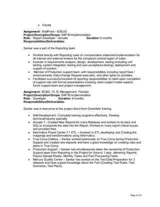 Page 8 of 9
 Facets
Assignment: WellPoint – ICM,US
Project Description/Scope: SAP BI Implementation
Role: Report Developer - Actuate Duration: 6 months
Responsibilities/Deliverables:
Sankar was a part of the Reporting team
 Worked directly with Reporting Lead on compensation statement implementation for
all internal and external brokers for the company's central region of sales.
 Involved in requirements analysis, design, development, testing (including unit
testing, system integration testing and user acceptance testing), deployment and
support of solution.
 Member of Production support team, with responsibilities including report fixes /
enhancements, Data Change Request execution, and other lights-on activities.
 Facilitated successful transition of reporting responsibilities to client upon completion
of support role with formal presentations involving client subject matter experts,
future support team and project management.
Assignment: BCBS - FL IC Management, Florida2
Project Description/Scope: SAP BI Implementation
Role: Developer Duration: 9 months
Responsibilities/Deliverables:
Sankar was a newcomer to the project direct from Greenfield training
 Self-Development / Complete training programs effectively. Develop
technical/industry specialty
 Actuate 7 - Created New Reports for many Releases and worked on its back end
SQL to incorporate the data into the Report. Worked on many report critical issues
and provided fixes
 Informatica Power Center 7.1 ETL -- Involved in ETL developing and Creating the
mappings and transformations using Informatica.
 True Comp Callidus – Sankar worked extensively on True Comp during Production
Support and created new deposits and have a good knowledge on creating rules and
plans in True Comp.
 Production Support – Sankar has simultaneously taken the ownership of Production
Support apart from Reporting in the Project for close to 1 year, delivering Reports,
Payout Spread Sheets, Monthly Tasks and Post Processing Tasks.
 Mercury Quality Center – Sankar has worked on the Test Data Preparation for 3
releases and have a good knowledge about the Tool (Creating Test Rules, Test
Scenarios, Test Plans)
 
