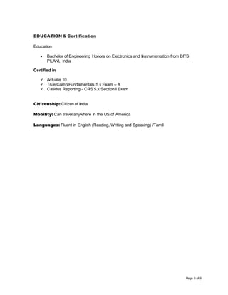 Page 9 of 9
EDUCATION & Certification
Education
 Bachelor of Engineering Honors on Electronics and Instrumentation from BITS
PILANI, India
Certified in
 Actuate 10
 True Comp Fundamentals 5.x Exam – A
 Callidus Reporting - CRS 5.x Section I Exam
Citizenship: Citizen of India
Mobility: Can travel anywhere In the US of America
Languages: Fluent in English (Reading, Writing and Speaking) /Tamil
 