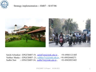 EPGCSM07 SI Project 03.08.2015 1
Strategy implementation :- SM07 – SI 07/06
Satish Avhankar:- EPGCSM07-19, satish7sm@iimk.edu.in , +91-09881121485
Vaibhav Manke :- EPGCSM07- 21, vaibhav7vy@iimk.edu.in , +91-09920440271
Sudhir Nair :- EPGCSM07-24, sudhir7st@iimk.edu.in , +91-09820923485
 