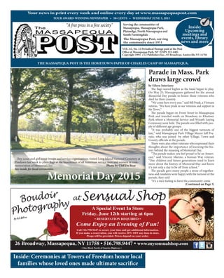 (Continued on Page 3)
YOUR AWARD-WINNING NEWSPAPER • 50-CENTS • WEDNESDAY JUNE 3, 2015
Your news in print every week and online every day at www.massapequapost.com
Serving the communities of
Massapequa, Massapequa Park,
Plainedge, North Massapequa and
South Farmingdale
The Massapequa Post, serving
the community since 1951
VOL. 62, No. 22 Periodical Postage paid at the Post
Oﬃce at Massapequa Park, NY (USPS 333-440).
THE MASSAPEQUA POST IS THE HOMETOWN PAPER OF CHARLES CAMP OF MASSAPEQUA.
Copyright 1991 • CJ Publishers Inc., 85 Broadway, Amityville NY 11701
Inside:
Upcoming
meetings and
events, library
news and more
Inside: Ceremonies at Towers of Freedom honor local
families whose loved ones made ultimate sacrifice
Memorial Day 2015
by Eileen Interiano
The flags waved higher as the band began to play.
On May 25, Massapequans gathered for the annual
Memorial Day parade to honor those veterans who
died for their country.
“We come here every year,” said Bill Pesek, a Vietnam
veteran. “We have pride in our veterans and support in
the Town.”
The parade began on Front Street in Massapequa
Park and traveled south on Broadway to Klestinec
Park where a Memorial Service and Wreath Laying
Ceremony were held. The parade was filled with peo-
ple of different age groups.
“It was probably one of the biggest turnouts of
late,” said Massapequa Park Village Mayor Jeff Pra-
vato, who was joined by other Village, Town and
County officials at the parade.
There were also other veterans who expressed their
thoughts about the importance of knowing the his-
tory behind the meaning of Memorial Day.
“The parade makes you feel proud to be an Ameri-
can,” said Vincent Marino, a Korean War veteran.
“Our children and future generations need to learn
more about the history of Memorial Day and know
it’s not only a day to be off from school.”
The parade gave many people a sense of together-
ness and residents were happy with the turnout of the
parade, they said.
“It’s a nice feeling to have the community come
Memorial Day 2015Memorial Day 2015
Boy scout and girl scout troops and service organizations visited Long Island National Cemetery at
Pinelawn last week to place flags at the headstones of all American service men and women in com-
memoration of Memorial Day. Photo by Cliﬀ De Bear
See inside for local ceremonies.
Parade in Mass. Park
draws large crowd
26 Broadway, Massapequa, NY 11758 • 516.798.9447 • www.mysensualshop.com
• One Block North of Sunrise Highway •
at Sensual Shop
A Special Event In Store
Friday, June 12th starting at 6pm
• RESERVATION REQUIRED •
Come Enjoy an Evening of Fun!
Call 516-798-9447 to secure your time and get additional information.
If you make a reservation, you will receive 20% OFF any item in store.
Props will be provided. Prices depend on your order.
by KLBPro
Boudoir
Photography
 