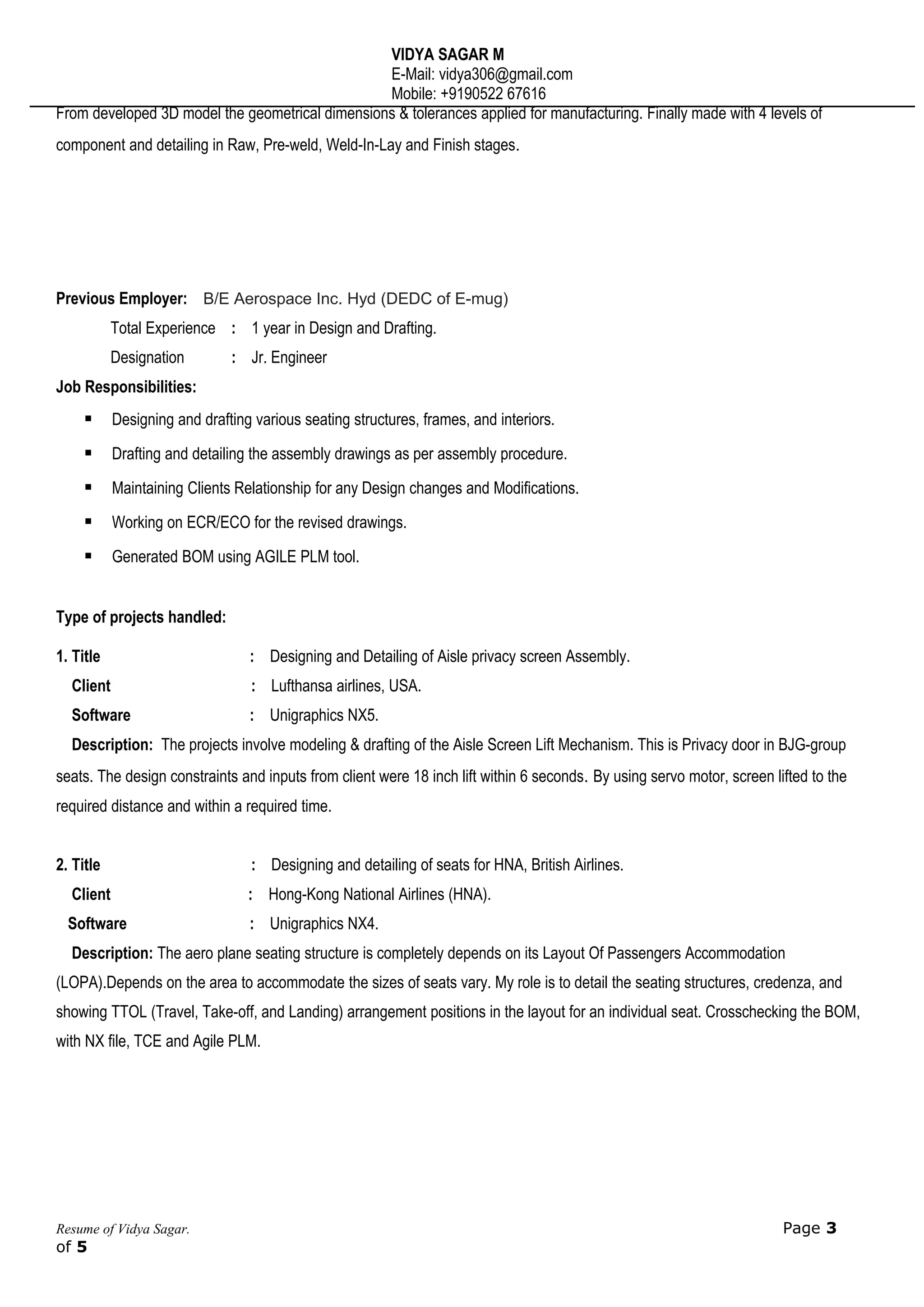 VIDYA SAGAR M
E-Mail: vidya306@gmail.com
Mobile: +9190522 67616
From developed 3D model the geometrical dimensions & tolerances applied for manufacturing. Finally made with 4 levels of
component and detailing in Raw, Pre-weld, Weld-In-Lay and Finish stages.
Previous Employer: B/E Aerospace Inc. Hyd (DEDC of E-mug)
Total Experience : 1 year in Design and Drafting.
Designation : Jr. Engineer
Job Responsibilities:
 Designing and drafting various seating structures, frames, and interiors.
 Drafting and detailing the assembly drawings as per assembly procedure.
 Maintaining Clients Relationship for any Design changes and Modifications.
 Working on ECR/ECO for the revised drawings.
 Generated BOM using AGILE PLM tool.
Type of projects handled:
1. Title : Designing and Detailing of Aisle privacy screen Assembly.
Client : Lufthansa airlines, USA.
Software : Unigraphics NX5.
Description: The projects involve modeling & drafting of the Aisle Screen Lift Mechanism. This is Privacy door in BJG-group
seats. The design constraints and inputs from client were 18 inch lift within 6 seconds. By using servo motor, screen lifted to the
required distance and within a required time.
2. Title : Designing and detailing of seats for HNA, British Airlines.
Client : Hong-Kong National Airlines (HNA).
Software : Unigraphics NX4.
Description: The aero plane seating structure is completely depends on its Layout Of Passengers Accommodation
(LOPA).Depends on the area to accommodate the sizes of seats vary. My role is to detail the seating structures, credenza, and
showing TTOL (Travel, Take-off, and Landing) arrangement positions in the layout for an individual seat. Crosschecking the BOM,
with NX file, TCE and Agile PLM.
Resume of Vidya Sagar. Page 3
of 5
 