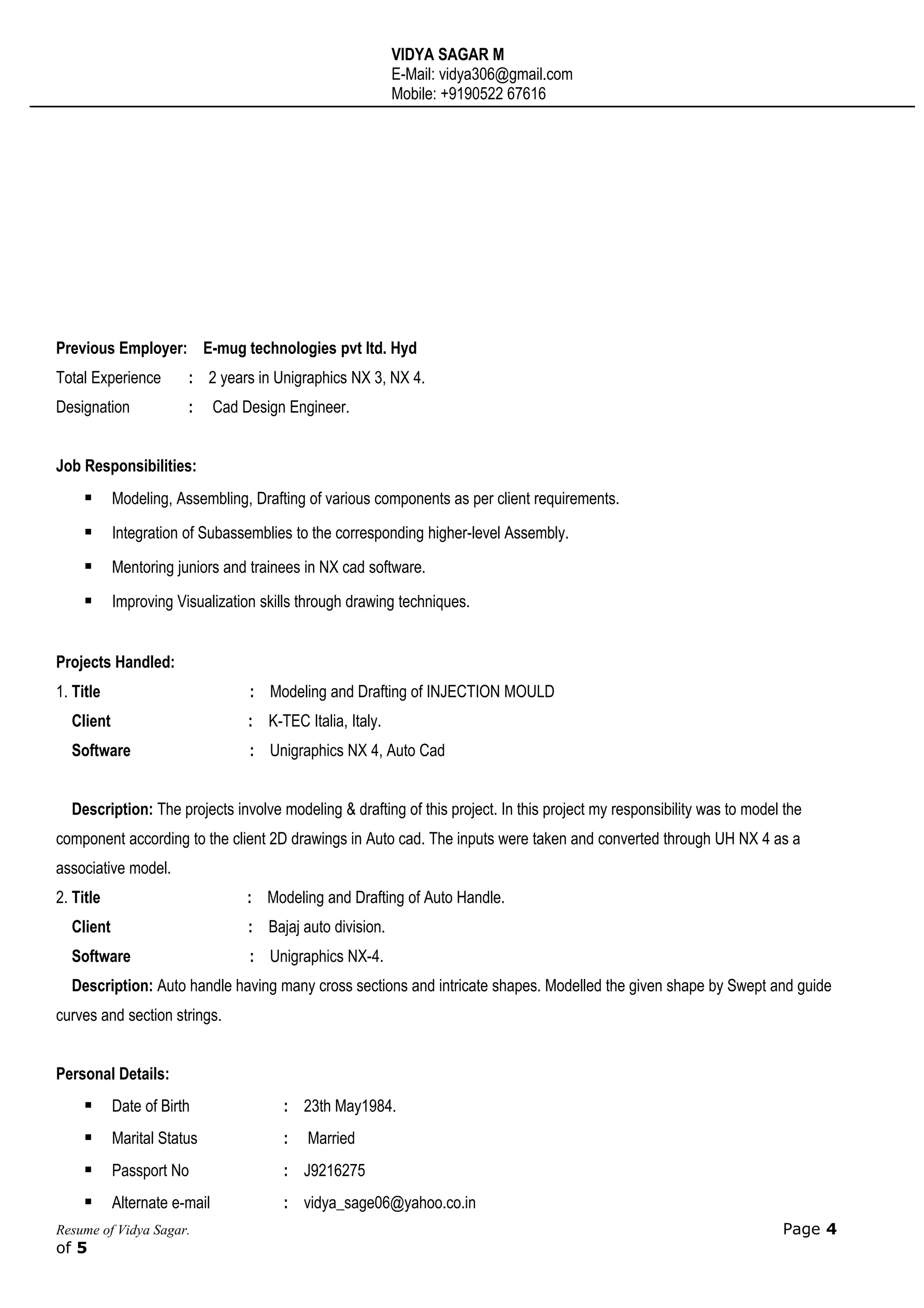 VIDYA SAGAR M
E-Mail: vidya306@gmail.com
Mobile: +9190522 67616
Previous Employer: E-mug technologies pvt ltd. Hyd
Total Experience : 2 years in Unigraphics NX 3, NX 4.
Designation : Cad Design Engineer.
Job Responsibilities:
 Modeling, Assembling, Drafting of various components as per client requirements.
 Integration of Subassemblies to the corresponding higher-level Assembly.
 Mentoring juniors and trainees in NX cad software.
 Improving Visualization skills through drawing techniques.
Projects Handled:
1. Title : Modeling and Drafting of INJECTION MOULD
Client : K-TEC Italia, Italy.
Software : Unigraphics NX 4, Auto Cad
Description: The projects involve modeling & drafting of this project. In this project my responsibility was to model the
component according to the client 2D drawings in Auto cad. The inputs were taken and converted through UH NX 4 as a
associative model.
2. Title : Modeling and Drafting of Auto Handle.
Client : Bajaj auto division.
Software : Unigraphics NX-4.
Description: Auto handle having many cross sections and intricate shapes. Modelled the given shape by Swept and guide
curves and section strings.
Personal Details:
 Date of Birth : 23th May1984.
 Marital Status : Married
 Passport No : J9216275
 Alternate e-mail : vidya_sage06@yahoo.co.in
Resume of Vidya Sagar. Page 4
of 5
 
