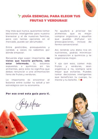 Hoy más que nunca, queremos tomar
decisiones inteligentes para nuestro
bienestar y el de nuestras familias,
pero con tantas opciones en el
mercado, puede ser abrumador.
Entre pesticidas, presupuestos y
calidad, a veces no sabemos por
dónde empezar.
Recuerda algo súper importante, no
tienes que hacerlo perfecto, solo
estar informada. Sí, estamos
expuestos a químicos en los
alimentos, pero esto no significa que
debas renunciar a una alimentación
llena de frutas y verduras.
Lo importante es encontrar el
balance entre cuidar tu salud y ser
estratégico con tu economía.
🌱¡GUÍA ESENCIAL PARA ELEGIR TUS
FRUTAS Y VERDURAS!
Por eso creé esta guía para ti.
Te ayudará a priorizar los
alimentos que es mejor
comprar orgánicos y aquellos
que puedes disfrutar sin
preocupaciones, incluso de
forma convencional.
Así, tendrás una dieta rica en
nutrientes, podrás minimizar
la exposición a químicos y te
organizaras mejor.
Y ojo con esto, comer más
frutas y verduras, sean
orgánicas o no, siempre será
mejor que evitarlas. Puedes
tomar decisiones inteligentes
que beneficien tu cuerpo, tu
mente y tu bolsillo. 💡🍎
 