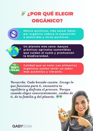 🌿¿POR QUÉ ELEGIR
ORGÁNICO?
Menos químicos, más salud: Optar
por orgánico reduce la exposición
a pesticidas y otros químicos.
Un planeta más sano: Apoyas
prácticas agrícolas sostenibles
que cuidan el suelo y promueven
la biodiversidad.
Calidad que se nota: Los alimentos
orgánicos suelen tener un sabor
más auténtico y vibrante.
Recuerda: Cada bocado cuenta. Escoge lo
que funciona para ti, encuentra tu
equilibrio y disfruta el proceso. Porque
cuando eliges conscientemente, cuidas de
ti, de tu familia y del planeta. 🌍💚
 