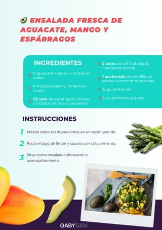 1 aguacate maduro, cortado en
cubos
1 mango pelado y cortado en
cubos
1/2 taza de espárragos cocidos
y picados en trozos pequeños
INGREDIENTES 2 tazas de col (Cabbage),
finamente picada
1 cucharada de semillas de
girasol o almendras picadas
Jugo de 1 limón
Sal y pimienta al gusto
INSTRUCCIONES
Mezcla todos los ingredientes en un tazón grande.
Rocía el jugo de limón y sazona con sal y pimienta.
Sirve como ensalada refrescante o
acompañamiento.
1
2
3
 