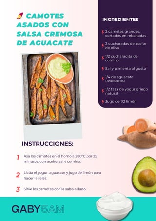 Asa los camotes en el horno a 200°C por 25
minutos, con aceite, sal y comino.
Licúa el yogur, aguacate y jugo de limón para
hacer la salsa.
Sirve los camotes con la salsa al lado.
2 camotes grandes,
cortados en rebanadas
2 cucharadas de aceite
de oliva
1/2 cucharadita de
comino
Sal y pimienta al gusto
1/4 de aguacate
(Avocados)
1/2 taza de yogur griego
natural
Jugo de 1/2 limón
INGREDIENTES
INSTRUCCIONES:
1
2
3
 