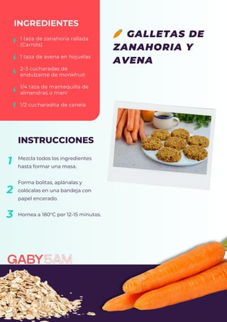 Mezcla todos los ingredientes
hasta formar una masa.
Forma bolitas, aplánalas y
colócalas en una bandeja con
papel encerado.
Hornea a 180°C por 12-15 minutos.
INGREDIENTES
INSTRUCCIONES
1 taza de zanahoria rallada
(Carrots)
1 taza de avena en hojuelas
2-3 cucharadas de
endulzante de monkfruit
1/4 taza de mantequilla de
almendras o maní
1/2 cucharadita de canela
1
2
🥕 GALLETAS DE
ZANAHORIA Y
AVENA
3
 