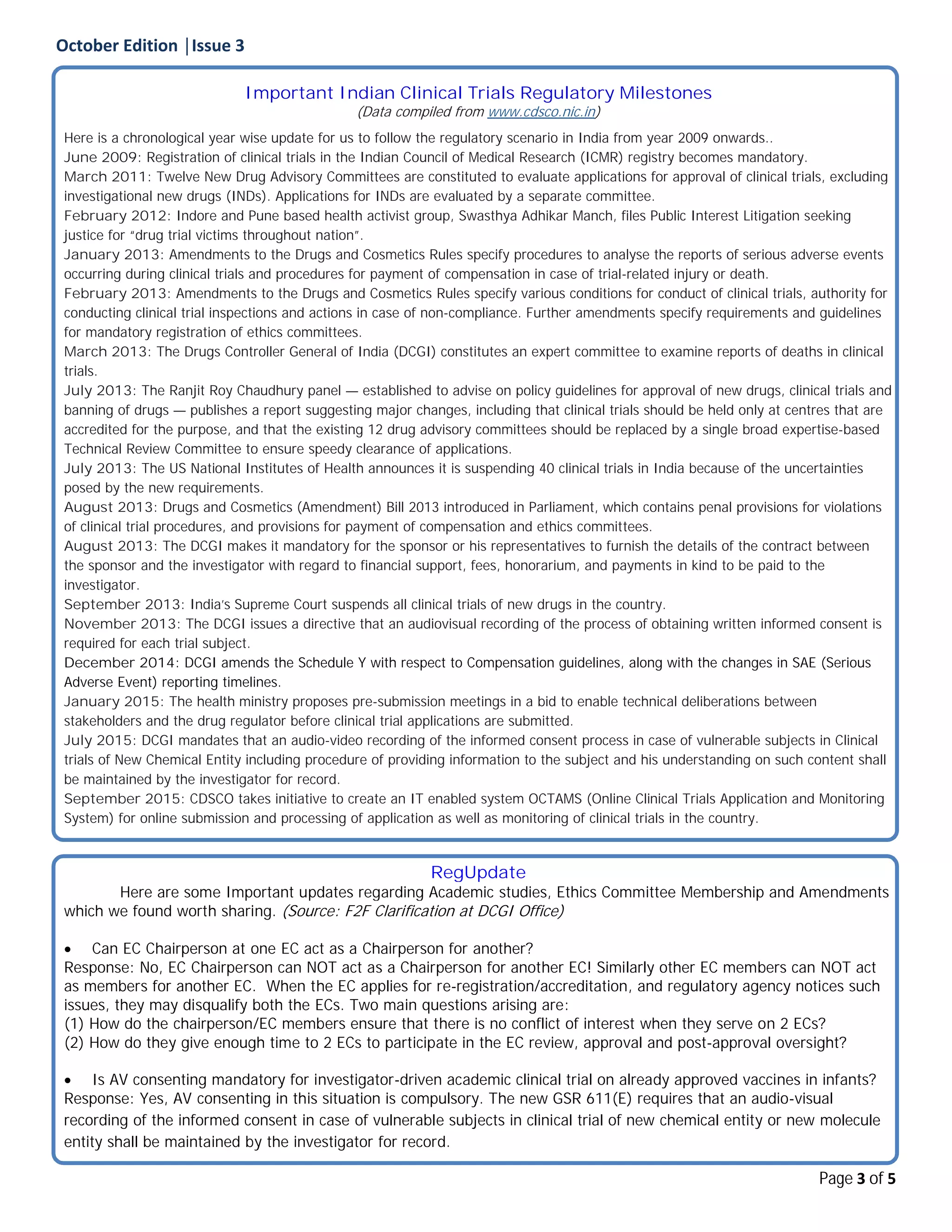 October Edition │Issue 3
Page 3 of 5
Important Indian Clinical Trials Regulatory Milestones
(Data compiled from www.cdsco.nic.in)
Here is a chronological year wise update for us to follow the regulatory scenario in India from year 2009 onwards..
June 2009: Registration of clinical trials in the Indian Council of Medical Research (ICMR) registry becomes mandatory.
March 2011: Twelve New Drug Advisory Committees are constituted to evaluate applications for approval of clinical trials, excluding
investigational new drugs (INDs). Applications for INDs are evaluated by a separate committee.
February 2012: Indore and Pune based health activist group, Swasthya Adhikar Manch, files Public Interest Litigation seeking
justice for “drug trial victims throughout nation”.
January 2013: Amendments to the Drugs and Cosmetics Rules specify procedures to analyse the reports of serious adverse events
occurring during clinical trials and procedures for payment of compensation in case of trial-related injury or death.
February 2013: Amendments to the Drugs and Cosmetics Rules specify various conditions for conduct of clinical trials, authority for
conducting clinical trial inspections and actions in case of non-compliance. Further amendments specify requirements and guidelines
for mandatory registration of ethics committees.
March 2013: The Drugs Controller General of India (DCGI) constitutes an expert committee to examine reports of deaths in clinical
trials.
July 2013: The Ranjit Roy Chaudhury panel — established to advise on policy guidelines for approval of new drugs, clinical trials and
banning of drugs — publishes a report suggesting major changes, including that clinical trials should be held only at centres that are
accredited for the purpose, and that the existing 12 drug advisory committees should be replaced by a single broad expertise-based
Technical Review Committee to ensure speedy clearance of applications.
July 2013: The US National Institutes of Health announces it is suspending 40 clinical trials in India because of the uncertainties
posed by the new requirements.
August 2013: Drugs and Cosmetics (Amendment) Bill 2013 introduced in Parliament, which contains penal provisions for violations
of clinical trial procedures, and provisions for payment of compensation and ethics committees.
August 2013: The DCGI makes it mandatory for the sponsor or his representatives to furnish the details of the contract between
the sponsor and the investigator with regard to financial support, fees, honorarium, and payments in kind to be paid to the
investigator.
September 2013: India’s Supreme Court suspends all clinical trials of new drugs in the country.
November 2013: The DCGI issues a directive that an audiovisual recording of the process of obtaining written informed consent is
required for each trial subject.
December 2014: DCGI amends the Schedule Y with respect to Compensation guidelines, along with the changes in SAE (Serious
Adverse Event) reporting timelines.
January 2015: The health ministry proposes pre-submission meetings in a bid to enable technical deliberations between
stakeholders and the drug regulator before clinical trial applications are submitted.
July 2015: DCGI mandates that an audio-video recording of the informed consent process in case of vulnerable subjects in Clinical
trials of New Chemical Entity including procedure of providing information to the subject and his understanding on such content shall
be maintained by the investigator for record.
September 2015: CDSCO takes initiative to create an IT enabled system OCTAMS (Online Clinical Trials Application and Monitoring
System) for online submission and processing of application as well as monitoring of clinical trials in the country.
RegUpdate
Here are some Important updates regarding Academic studies, Ethics Committee Membership and Amendments
which we found worth sharing. (Source: F2F Clarification at DCGI Office)
 Can EC Chairperson at one EC act as a Chairperson for another?
Response: No, EC Chairperson can NOT act as a Chairperson for another EC! Similarly other EC members can NOT act
as members for another EC. When the EC applies for re-registration/accreditation, and regulatory agency notices such
issues, they may disqualify both the ECs. Two main questions arising are:
(1) How do the chairperson/EC members ensure that there is no conflict of interest when they serve on 2 ECs?
(2) How do they give enough time to 2 ECs to participate in the EC review, approval and post-approval oversight?
 Is AV consenting mandatory for investigator-driven academic clinical trial on already approved vaccines in infants?
Response: Yes, AV consenting in this situation is compulsory. The new GSR 611(E) requires that an audio-visual
recording of the informed consent in case of vulnerable subjects in clinical trial of new chemical entity or new molecule
entity shall be maintained by the investigator for record.
 