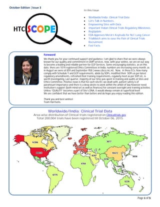 October Edition │Issue 3
Page 1 of 5
Foreword
We thank you for your continued support and guidance. I am glad to share that we were always
known for our quality and commitment in GMP services, now, with your wishes, we are on our way
to become a leading and reliable partner for GCP Services. Some encouraging statistics, as on this
date, there are 1014 registered Ethics Committees in India, numbers are increasing every month, as
in August we were at 859 and September 958 ( www.cdsco.nic.in) . Now, in these ECs, how many
comply with Schedule Y and GCP requirements, abide by SOPs, modified their SOPs as per latest
regulatory amendments, refreshed their training requirements, regularly meet as per SOP etc. is
worth investigating. Last quarter, majority of our time was spent in training and audits at Sites and
Ethics Committee. Positive news is that for each site/EC we dealt with, patient safety is of
paramount importance and there is a deep desire to work within the ambit of law however need
institution’s support (both mind-set as well as finances) for constant oversight and training activities.
Unless “QUALITY” becomes a part of Site’s DNA, it would always remain at superficial level.
We are confident that we have better than before and do hope you enjoy reading this edition.
Thank you and best wishes!
Team Harrisons.
In this Issue
 Worldwide/India: Clinical Trial Data
 Let's Talk in Numbers..
 Empowering Sites with Data
 Important Indian Clinical Trials Regulatory Milestones
 RegUpdate
 FDA Approves Merck's Keytruda for NLC Lung Cancer
 TrialMatch aims to ease the Pain of Clinical Trials
Recruitment
 Fast Facts
Worldwide/India: Clinical Trial Data
Area-wise distribution of Clinical trials registered on Clinicaltrials.gov
Total 200,004 trials have been registered till October 06, 2015.
 