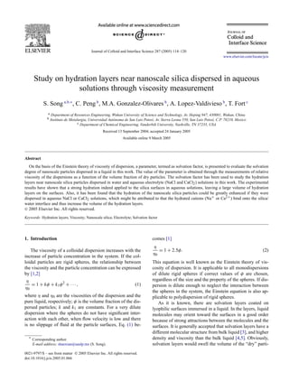 Journal of Colloid and Interface Science 287 (2005) 114–120
www.elsevier.com/locate/jcis
Study on hydration layers near nanoscale silica dispersed in aqueous
solutions through viscosity measurement
S. Song a,b,∗
, C. Peng b
, M.A. Gonzalez-Olivares b
, A. Lopez-Valdivieso b
, T. Fort c
a Department of Resources Engineering, Wuhan University of Science and Technology, Av. Heping 947, 430081, Wuhan, China
b Instituto de Metalurgia, Universidad Autónoma de San Luis Potosí, Av. Sierra Leona 550, San Luis Potosí, C.P. 78210, Mexico
c Department of Chemical Engineering, Vanderbilt University, Nashville, TN 37235, USA
Received 13 September 2004; accepted 24 January 2005
Available online 9 March 2005
Abstract
On the basis of the Einstein theory of viscosity of dispersion, a parameter, termed as solvation factor, is presented to evaluate the solvation
degree of nanoscale particles dispersed in a liquid in this work. The value of the parameter is obtained through the measurements of relative
viscosity of the dispersions as a function of the volume fraction of dry particles. The solvation factor has been used to study the hydration
layers near nanoscale silica particles dispersed in water and aqueous electrolyte (NaCl and CaCl2) solutions in this work. The experimental
results have shown that a strong hydration indeed applied to the silica surfaces in aqueous solutions, leaving a large volume of hydration
layers on the surfaces. Also, it has been found that the hydration of the nanoscale silica particles could be greatly enhanced if they were
dispersed in aqueous NaCl or CaCl2 solutions, which might be attributed to that the hydrated cations (Na+ or Ca2+) bind onto the silica/
water interface and thus increase the volume of the hydration layers.
 2005 Elsevier Inc. All rights reserved.
Keywords: Hydration layers; Viscosity; Nanoscale silica; Electrolyte; Solvation factor
1. Introduction
The viscosity of a colloidal dispersion increases with the
increase of particle concentration in the system. If the col-
loidal particles are rigid spheres, the relationship between
the viscosity and the particle concentration can be expressed
by [1,2]
(1)
η
η0
= 1 + kφ + k1φ2
+ ···,
where η and η0 are the viscosities of the dispersion and the
pure liquid, respectively; φ is the volume fraction of the dis-
persed particles; k and k1 are constants. For a very dilute
dispersion where the spheres do not have signiﬁcant inter-
action with each other, when ﬂow velocity is low and there
is no slippage of ﬂuid at the particle surfaces, Eq. (1) be-
* Corresponding author.
E-mail address: shaoxian@uaslp.mx (S. Song).
comes [1]
(2)
η
η0
= 1 + 2.5φ.
This equation is well known as the Einstein theory of vis-
cosity of dispersion. It is applicable to all monodispersions
of dilute rigid spheres if correct values of φ are chosen,
regardless of the size and the property of the spheres. If dis-
persion is dilute enough to neglect the interaction between
the spheres in the system, the Einstein equation is also ap-
plicable to polydispersion of rigid spheres.
As it is known, there are solvation layers coated on
lyophilic surfaces immersed in a liquid. In the layers, liquid
molecules may orient toward the surfaces in a good order
because of strong attractions between the molecules and the
surfaces. It is generally accepted that solvation layers have a
different molecular structure from bulk liquid [3], and higher
density and viscosity than the bulk liquid [4,5]. Obviously,
solvation layers would swell the volume of the “dry” parti-
0021-9797/$ – see front matter  2005 Elsevier Inc. All rights reserved.
doi:10.1016/j.jcis.2005.01.066
 