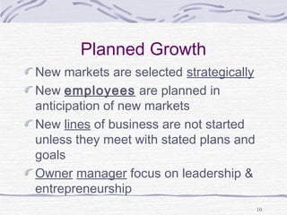 Planned Growth
New markets are selected strategically
New employees are planned in
anticipation of new markets
New lines of business are not started
unless they meet with stated plans and
goals
Owner manager focus on leadership &
entrepreneurship
10
 