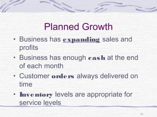 Planned Growth
• Business has expanding sales and
profits
• Business has enough cash at the end
of each month
• Customer orders always delivered on
time
• Inventory levels are appropriate for
service levels
11
 