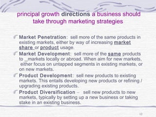 principal growth directions a business should
take through marketing strategies
Market Penetration: sell more of the same products in
existing markets, either by way of increasing market
share or product usage.
Market Development: sell more of the same products
to markets locally or abroad. When aim for new markets,
either focus on untapped segments in existing markets, or
on new markets.
Product Development: sell new products to existing
markets. This entails developing new products or refining /
upgrading existing products.
Product Diversification – sell new products to new
markets, typically by setting up a new business or taking
stake in an existing business.
12
 