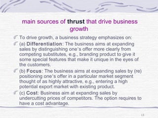 main sources of thrust that drive business
growth
To drive growth, a business strategy emphasizes on:
(a) Differentiation: The business aims at expanding
sales by distinguishing one’s offer more clearly from
competing substitutes, e.g., branding product to give it
some special features that make it unique in the eyes of
the customers.
(b) Focus: The business aims at expanding sales by (re)
positioning one’s offer in a particular market segment
thought of as highly attractive, e.g., entering a high
potential export market with existing product.
(c) Cost: Business aim at expanding sales by
undercutting prices of competitors. The option requires to
have a cost advantage.
13
 