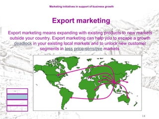 Marketing initiatives in support of business growth
Export marketing
Export marketing means expanding with existing products to new markets
outside your country. Export marketing can help you to escape a growth
deadlock in your existing local markets and to unlock new customer
segments in less price-sensitive markets
14
 