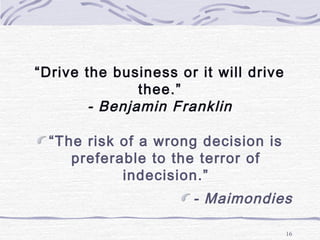“Drive the business or it will drive
thee.”
- Benjamin Franklin
“The risk of a wrong decision is
preferable to the terror of
indecision.”
- Maimondies
16
 