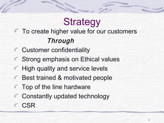 Strategy
To create higher value for our customers
Through
Customer confidentiality
Strong emphasis on Ethical values
High quality and service levels
Best trained & motivated people
Top of the line hardware
Constantly updated technology
CSR
3
 