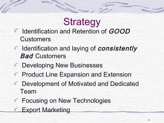 Strategy
Identification and Retention of GOOD
Customers
Identification and laying of consistently
Bad Customers
Developing New Businesses
Product Line Expansion and Extension
Development of Motivated and Dedicated
Team
Focusing on New Technologies
Export Marketing
4
 