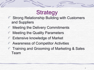 Strategy
Strong Relationship Building with Customers
and Suppliers
Meeting the Delivery Commitments
Meeting the Quality Parameters
Extensive knowledge of Market
Awareness of Competitor Activities
Training and Grooming of Marketing & Sales
Team
5
 