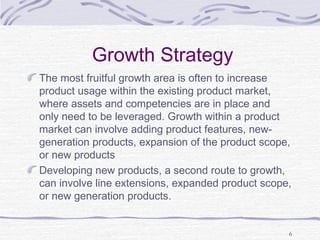 Growth Strategy
The most fruitful growth area is often to increase
product usage within the existing product market,
where assets and competencies are in place and
only need to be leveraged. Growth within a product
market can involve adding product features, new-
generation products, expansion of the product scope,
or new products
Developing new products, a second route to growth,
can involve line extensions, expanded product scope,
or new generation products.
6
 