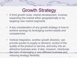 Growth Strategy
• A third growth route, market development, involves
expanding the market either geographically or by
targeting new market segments
• A key consideration of any growth strategy is how to
achieve synergy by leveraging current assets and
competencies
• Vertical integration, another growth direction, can
provide access to supply or demand, control of the
quality of the product or service, and entry into an
attractive business area. It also, however, introduces
the risks of managing a very different business and
reducing strategy flexibility 7
 