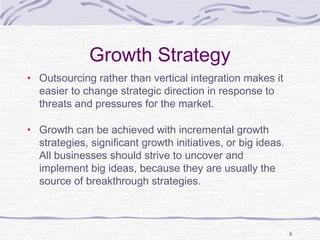 Growth Strategy
• Outsourcing rather than vertical integration makes it
easier to change strategic direction in response to
threats and pressures for the market.
• Growth can be achieved with incremental growth
strategies, significant growth initiatives, or big ideas.
All businesses should strive to uncover and
implement big ideas, because they are usually the
source of breakthrough strategies.
8
 
