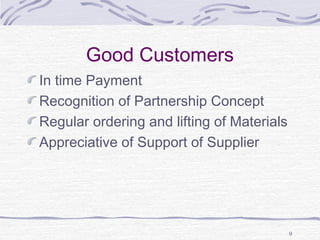 Good Customers
In time Payment
Recognition of Partnership Concept
Regular ordering and lifting of Materials
Appreciative of Support of Supplier
9
 