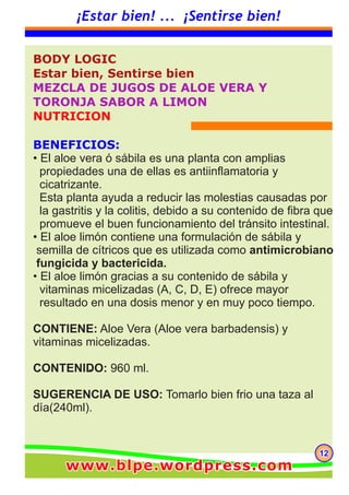 BODY LOGIC
Estar bien, Sentirse bien
MEZCLA DE JUGOS DE ALOE VERA Y
TORONJA SABOR A LIMON
NUTRICION
BENEFICIOS:
• El aloe vera ó sábila es una planta con amplias
propiedades una de ellas es antiinflamatoria y
cicatrizante.
Esta planta ayuda a reducir las molestias causadas por
la gastritis y la colitis, debido a su contenido de fibra que
promueve el buen funcionamiento del tránsito intestinal.
• El aloe limón contiene una formulación de sábila y
semilla de cítricos que es utilizada como antimicrobiano
fungicida y bactericida.
• El aloe limón gracias a su contenido de sábila y
vitaminas micelizadas (A, C, D, E) ofrece mayor
resultado en una dosis menor y en muy poco tiempo.
CONTIENE: Aloe Vera (Aloe vera barbadensis) y
vitaminas micelizadas.
CONTENIDO: 960 ml.
SUGERENCIA DE USO: Tomarlo bien frio una taza al
día(240ml).
121212
¡Estar bien! ... ¡Sentirse bien!
.
www.blpe.wordpress.comwww.blpe.wordpress.comwww.blpe.wordpress.com
 