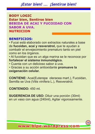 BODY LOGIC
Estar bien, Sentirse bien
BEBIDA DE ACAI Y FUCOIDAD CON
SABOR A UVA.
NUTRICION
BENEFICIOS:
• Fucai está elaborado con extractos naturales a base
de fucoidan, acai y resveratrol, que te ayudan a
combatir el envejecimiento prematuro tanto en piel
como en los órganos.
• Al fucoidan que es un alga marina se le reconoce por
fortalecer el sistema inmunológico.
• Cuenta con un delicioso sabor a uva.
• Gracias a su acción antioxidante promueve la
oxigenación celular.
CONTIENE: Acai(Euterepe oleracea mart.), Fucoidan,
Semilla se Uva (Vitis vinífera L.), Resveratrol.
CONTENIDO: 450 ml.
SUGERENCIA DE USO: Diluir una porción (30ml)
en un vaso con agua (240ml), Agitar vigorosamente.
141414
¡Estar bien! ... ¡Sentirse bien!
www.blpe.wordpress.comwww.blpe.wordpress.comwww.blpe.wordpress.com
 