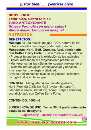 CONTIENE: Mangostán (Garcinia Mangostana),
Noni (Morinda Citrifolia), Goji (Lycium barbarum),
Granada (Punica Granatum), Acaí(Euterpe Oleracea),
acondicionado con Coffee Berry Forte.
CONTENIDO: 1000 ml
SUGERENCIA DE USO: Tomar 30 ml preferentemente
después del desayuno.
BODY LOGIC
Estar bien, Sentirse bien
JUGO ANTIOXIDANTE
¡Nueva Formula con mejor sabor!
Ahora mayor tiempo en anaquel
NUTRICION
161616
¡Estar bien! ... ¡Sentirse bien!
BENEFICIOS:
Masaigo es una mezcla de jugo 100% natural de las
frutas conocidas con mayor poder antioxidante:
Mangostán, Noni, Goji, Granada, Acaí, adicionado
con Coffee Berry Forte. Su rica fórmula te ayudará a:
• Proteger tu cuerpo de la oxidación de los radicales
libres, retrasando el envejecimiento prematuro.
• Mantener sanas las células del cuerpo, mejorando el
sistema inmunológico, cardiovascular y nervioso.
• Incrementar tu energía y vitalidad.
• Ayuda a disminuir los niveles de glucosa, colesterol
y triglicéridos en la sangre.
Coffeeberry. Potente antioxidante Natural
www.blpe.wordpress.comwww.blpe.wordpress.comwww.blpe.wordpress.com
 