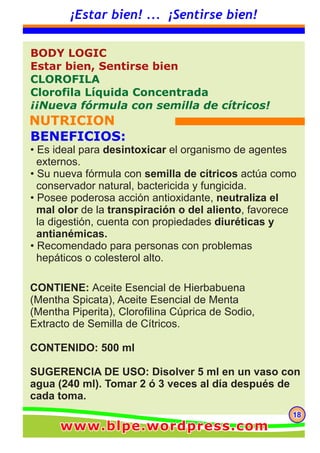 181818
¡Estar bien! ... ¡Sentirse bien!
CONTIENE: Aceite Esencial de Hierbabuena
(Mentha Spicata), Aceite Esencial de Menta
(Mentha Piperita), Clorofilina Cúprica de Sodio,
Extracto de Semilla de Cítricos.
CONTENIDO: 500 ml
SUGERENCIA DE USO: Disolver 5 ml en un vaso con
agua (240 ml). Tomar 2 ó 3 veces al día después de
cada toma.
BODY LOGIC
Estar bien, Sentirse bien
CLOROFILA
Clorofila Líquida Concentrada
¡¡Nueva fórmula con semilla de cítricos!
NUTRICION
BENEFICIOS:
• Es ideal para desintoxicar el organismo de agentes
externos.
• Su nueva fórmula con semilla de cítricos actúa como
conservador natural, bactericida y fungicida.
• Posee poderosa acción antioxidante, neutraliza el
mal olor de la transpiración o del aliento, favorece
la digestión, cuenta con propiedades diuréticas y
antianémicas.
• Recomendado para personas con problemas
hepáticos o colesterol alto.
www.blpe.wordpress.comwww.blpe.wordpress.comwww.blpe.wordpress.com
 