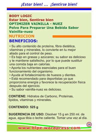 202020
¡Estar bien! ... ¡Sentirse bien!
CONTIENE: Hidratos de Carbono, Proteínas,
lípidos, vitaminas y minerales.
CONTENIDO: 525 g
SUGERENCIA DE USO: Disolver 15 g en 250 ml. de
agua, agua tibia o leche caliente. Tomar una vez al día.
BODY LOGIC
Estar bien, Sentirse bien
OPTIMIZER VAINILLA - NUEZ
Polvo Para Preparar Una Bebida Sabor
Vainilla-nuez
NUTRICION
BENEFICIOS:
• Su alto contenido de proteína, fibra dietética,
vitaminas y minerales, lo convierte en tu mejor
aliado para el control de peso.
• Es bajo en grasas y azúcares; su sabor es delicioso
y te mantiene satisfecho, por lo que puede sustituir
una comida baja en calorías.
• Aporta los nutrientes esenciales para el buen
funcionamiento del organismo.
• Ayuda al fortalecimiento de huesos y dientes.
• Está recomendado para deportistas ya que
proporciona energía y favorece la recuperación física
después del ejercicio.
• Su sabor vainilla-nuez es delicioso.
www.blpe.wordpress.comwww.blpe.wordpress.comwww.blpe.wordpress.com
 