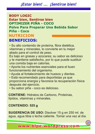 222222
¡Estar bien! ... ¡Sentirse bien!
CONTIENE: Hidratos de Carbono, Proteínas,
lípidos, vitaminas y minerales.
CONTENIDO: 525 g
SUGERENCIA DE USO: Disolver 15 g en 250 ml. de
agua, agua tibia o leche caliente. Tomar una vez al día.
BODY LOGIC
Estar bien, Sentirse bien
OPTIMIZER PIÑA - COCO
Polvo Para Preparar Una Bebida Sabor
Piña - Coco
NUTRICION
BENEFICIOS:
• Su alto contenido de proteína, fibra dietética,
vitaminas y minerales, lo convierte en tu mejor
aliado para el control de peso.
Es bajo en grasas y azúcares; su sabor es delicioso
y te mantiene satisfecho, por lo que puede sustituir
una comida baja en calorías.
• Aporta los nutrientes esenciales para el buen
funcionamiento del organismo.
• Ayuda al fortalecimiento de huesos y dientes.
• Está recomendado para deportistas ya que
proporciona energía y favorece la recuperación física
después del ejercicio.
• Su sabor piña - coco es delicioso.
www.blpe.wordpress.comwww.blpe.wordpress.comwww.blpe.wordpress.com
 