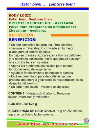 262626
¡Estar bien! ... ¡Sentirse bien!
CONTIENE: Hidratos de Carbono, Proteínas,
lípidos, vitaminas y minerales.
CONTENIDO: 525 g
SUGERENCIA DE USO: Disolver 15 g en 250 ml. de
agua, agua tibia o leche caliente.
BODY LOGIC
Estar bien, Sentirse bien
OPTIMIZER CHOCOLATE - AVELLANA
Polvo Para Preparar Una Bebida Sabor
Chocolate - Avellana.
NUTRICION
BENEFICIOS:
• Su alto contenido de proteína, fibra dietética,
vitaminas y minerales, lo convierte en tu mejor
aliado para el control de peso.
Es bajo en grasas y azúcares; su sabor es delicioso
y te mantiene satisfecho, por lo que puede sustituir
una comida baja en calorías.
• Aporta los nutrientes esenciales para el buen
funcionamiento del organismo.
• Ayuda al fortalecimiento de huesos y dientes.
• Está recomendado para deportistas ya que
proporciona energía y favorece la recuperación física
después del ejercicio.
• Su sabor chocolate - avellana es delicioso.
www.blpe.wordpress.comwww.blpe.wordpress.comwww.blpe.wordpress.com
 