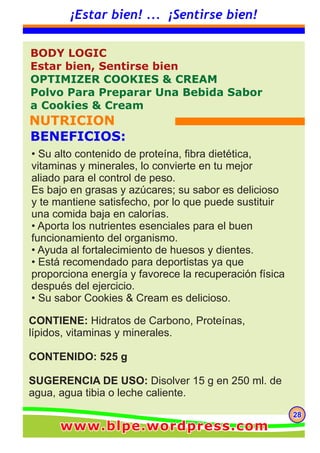 282828
¡Estar bien! ... ¡Sentirse bien!
CONTIENE: Hidratos de Carbono, Proteínas,
lípidos, vitaminas y minerales.
CONTENIDO: 525 g
SUGERENCIA DE USO: Disolver 15 g en 250 ml. de
agua, agua tibia o leche caliente.
BODY LOGIC
Estar bien, Sentirse bien
OPTIMIZER COOKIES & CREAM
Polvo Para Preparar Una Bebida Sabor
a Cookies & Cream
NUTRICION
BENEFICIOS:
• Su alto contenido de proteína, fibra dietética,
vitaminas y minerales, lo convierte en tu mejor
aliado para el control de peso.
Es bajo en grasas y azúcares; su sabor es delicioso
y te mantiene satisfecho, por lo que puede sustituir
una comida baja en calorías.
• Aporta los nutrientes esenciales para el buen
funcionamiento del organismo.
• Ayuda al fortalecimiento de huesos y dientes.
• Está recomendado para deportistas ya que
proporciona energía y favorece la recuperación física
después del ejercicio.
• Su sabor Cookies & Cream es delicioso.
www.blpe.wordpress.comwww.blpe.wordpress.comwww.blpe.wordpress.com
 