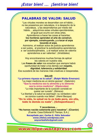 Recopilado por: Carlos E. Félix Salvador
www.cfelixs.wordpress.com
soycarlosfelix@gmail.com
“Las virtudes morales se desarrollan con el hábito…
no las poseemos por naturaleza, ni a despecho de la
naturaleza, y las desarrollamos por medio del
hábito… adquirimos estas virtudes ejercitándolas,
al igual que ocurre con otras artes.
Aprendemos a hacer las cosas al hacerlas:
los hombres aprenden el arte de construir,
por ejemplo, construyendo, y a tocar el arpa
tocando el arpa.
Asimismo, al realizar actos de justicia aprendemos
a ser justos, al practicar la autodisciplina aprendemos
a ser autodisciplinados, y al realizar actos de valentía
aprendemos a ser valientes”. (Aristóteles)
Hoy encontraremos muchas formas de aplicar
los valores en nuestra vida.
Las frases de valor nos enseñan que siempre habrá
oportunidad de tratar a los demás con respeto,
dignidad, tolerancia y solidaridad.
Eso sucederá de las maneras más creativas e inesperadas.
SALUD
“La primera riqueza es la salud”. (Ralph Waldo Emerson)
“La mejor medicina es un ánimo gozoso”. (Salomón)
“Que tu medicina sea tu alimento y tu alimento
sea tu única medicina”. (Hipócrates)
“Lo más importante de la curación consiste en
querer ser curado”. (Séneca)
“La libertad y la salud se asemejan: su verdadero valor
se conoce cuando nos faltan”. (Henri Becque)
“En la vida, la salud no lo es todo pero, sin ella,
todo lo demás es nada”. (Schopenhauer)
Y recordemos…
“No hemos nacido solamente para nosotros”. (Cicerón)
(Fuente: Casa Editorial El Tiempo, S.A.)
PALABRAS DE VALOR: SALUD
333
¡Estar bien! ... ¡Sentirse bien!
www.blpe.wordpress.comwww.blpe.wordpress.comwww.blpe.wordpress.com
 