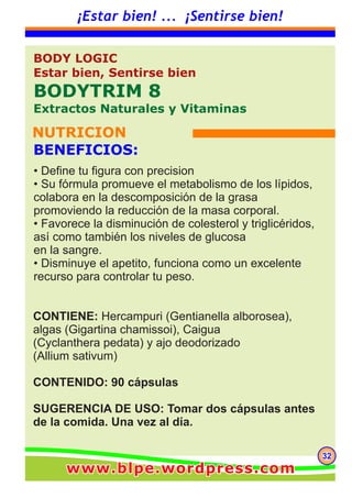 323232
¡Estar bien! ... ¡Sentirse bien!
CONTIENE: Hercampuri (Gentianella alborosea),
algas (Gigartina chamissoi), Caigua
(Cyclanthera pedata) y ajo deodorizado
(Allium sativum)
CONTENIDO: 90 cápsulas
SUGERENCIA DE USO: Tomar dos cápsulas antes
de la comida. Una vez al día.
BODY LOGIC
Estar bien, Sentirse bien
BODYTRIM 8
Extractos Naturales y Vitaminas
NUTRICION
BENEFICIOS:
• Define tu figura con precision
• Su fórmula promueve el metabolismo de los lípidos,
colabora en la descomposición de la grasa
promoviendo la reducción de la masa corporal.
• Favorece la disminución de colesterol y triglicéridos,
así como también los niveles de glucosa
en la sangre.
• Disminuye el apetito, funciona como un excelente
recurso para controlar tu peso.
www.blpe.wordpress.comwww.blpe.wordpress.comwww.blpe.wordpress.com
 