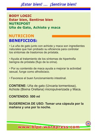 363636
¡Estar bien! ... ¡Sentirse bien!
CONTIENE: Uña de gato (Uncaria tormentosa),
Achiote (Bixina Orellana) micropulverizada y Maca.
CONTENIDO: 500 ml
SUGERENCIA DE USO: Tomar una cápsula por la
mañana y una por la noche.
BODY LOGIC
Estar bien, Sentirse bien
NUTRIPOST
Uña de Gato, Achiote y maca
NUTRICION
BENEFICIOS:
• La uña de gato junto con achiote y maca son ingredientes
naturales que han probado su eficiencia para controlar
los síntomas de trastornos de próstata.
• Ayuda al tratamiento de los síntomas de hipertrofia
benigna de próstata (flujo de la orina).
• Por su contenido de maca ayuda a mejorar la actividad
sexual, funge como afrodisíaco.
• Favorece el buen funcionamiento intestinal.
www.blpe.wordpress.comwww.blpe.wordpress.comwww.blpe.wordpress.com
 