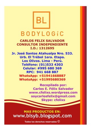 Jr. José Santos Atahualpa Nro. 533.
Urb. El Trébol 1era. Etapa.
Los Olivos. Lima - Perú.
Teléfono: (01)533 4303
Celular: #995 680 369
RPC: 941 668 887
WhatsApp: +51941668887
WhatsApp: +51995680369
Recopilado por:
Carlos E. Félix Salvador
www.cfelixs.wordpress.com
soycarlosfelix@gmail.com
Skype: cfelixs
CARLOS FELIX SALVADOR
CONSULTOR INDEPENDIENTE
I.D.: 1312695
Todos los derechos reservados
MAS PRODUCTOS EN:
www.blsyb.blogspot.com
 