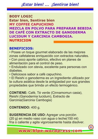666
¡Estar bien! ... ¡Sentirse bien!
BODY LOGIC
Estar bien, Sentirse bien
MY COFFEE CAPUCHINO
MEZCLA EN POLVO PARA PREPARAR BEBIDA
DE CAFÉ CON EXTRACTO DE GANODERMA
LUCIDUM Y CARCINIA CAMBOGIA.
NUTRICION
BENEFICIOS:
• Posee un toque gourmet elaborado de las mejores
zonas cafetaleras enriquecido con extractos naturales.
• Con poco aporte calórico, efectivo en planes de
alimentación para el control de peso.
• Endulzado con stevia, excelente para personas con
diabetes.
• Deliciosos sabor a café capuchino.
• El Reishi o ganoderma es un ingrediente utilizado por
la cultura asiática desde la antigüedad por sus grandes
propiedades que brinda un efecto termogénico.
CONTIENE: Café, Té verde (Cinnamomun casia),
Reishi (Ganoderma lucidum), Extracto de
Garcinia(Garcinia Cambogia)
CONTENIDO: 400 g.
SUGERENCIA DE USO: Agregar una porción
(20 g) en medio vaso con agua o leche(150 ml)
fría o caliente y agita vigorosamente hasta disolver.
www.blpe.wordpress.comwww.blpe.wordpress.comwww.blpe.wordpress.com
 