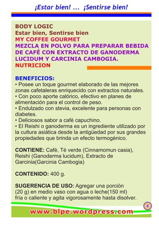 888
¡Estar bien! ... ¡Sentirse bien!
BODY LOGIC
Estar bien, Sentirse bien
MY COFFEE GOURMET
MEZCLA EN POLVO PARA PREPARAR BEBIDA
DE CAFÉ CON EXTRACTO DE GANODERMA
LUCIDUM Y CARCINIA CAMBOGIA.
NUTRICION
BENEFICIOS:
• Posee un toque gourmet elaborado de las mejores
zonas cafetaleras enriquecido con extractos naturales.
• Con poco aporte calórico, efectivo en planes de
alimentación para el control de peso.
• Endulzado con stevia, excelente para personas con
diabetes.
• Deliciosos sabor a café capuchino.
• El Reishi o ganoderma es un ingrediente utilizado por
la cultura asiática desde la antigüedad por sus grandes
propiedades que brinda un efecto termogénico.
CONTIENE: Café, Té verde (Cinnamomun casia),
Reishi (Ganoderma lucidum), Extracto de
Garcinia(Garcinia Cambogia)
CONTENIDO: 400 g.
SUGERENCIA DE USO: Agregar una porción
(20 g) en medio vaso con agua o leche(150 ml)
fría o caliente y agita vigorosamente hasta disolver.
www.blpe.wordpress.comwww.blpe.wordpress.comwww.blpe.wordpress.com
 